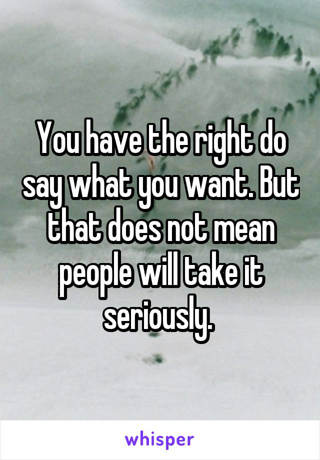 You have the right do say what you want. But that does not mean people will take it seriously. 