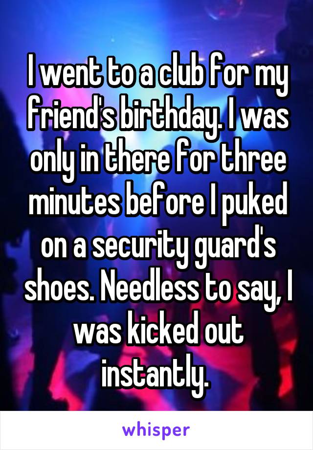 I went to a club for my friend's birthday. I was only in there for three minutes before I puked on a security guard's shoes. Needless to say, I was kicked out instantly. 