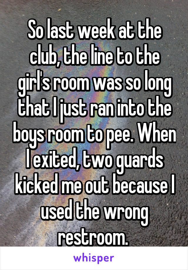 So last week at the club, the line to the girl's room was so long that I just ran into the boys room to pee. When I exited, two guards kicked me out because I used the wrong restroom. 