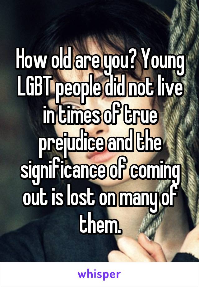 How old are you? Young LGBT people did not live in times of true prejudice and the significance of coming out is lost on many of them.