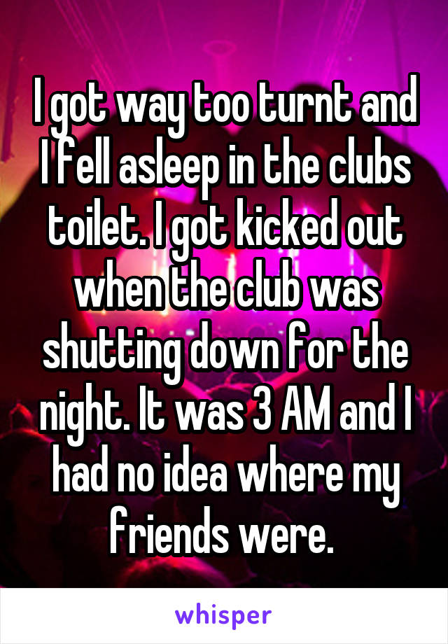 I got way too turnt and I fell asleep in the clubs toilet. I got kicked out when the club was shutting down for the night. It was 3 AM and I had no idea where my friends were. 