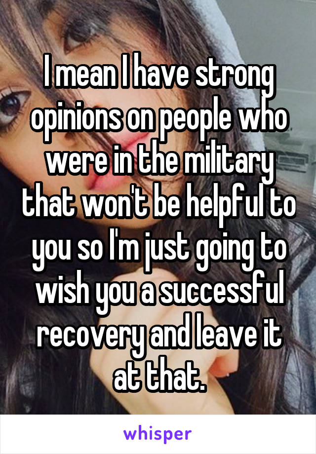 I mean I have strong opinions on people who were in the military that won't be helpful to you so I'm just going to wish you a successful recovery and leave it at that.