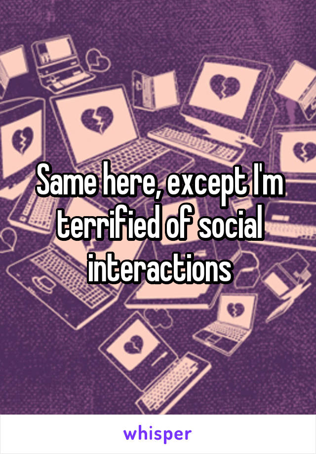 Same here, except I'm terrified of social interactions