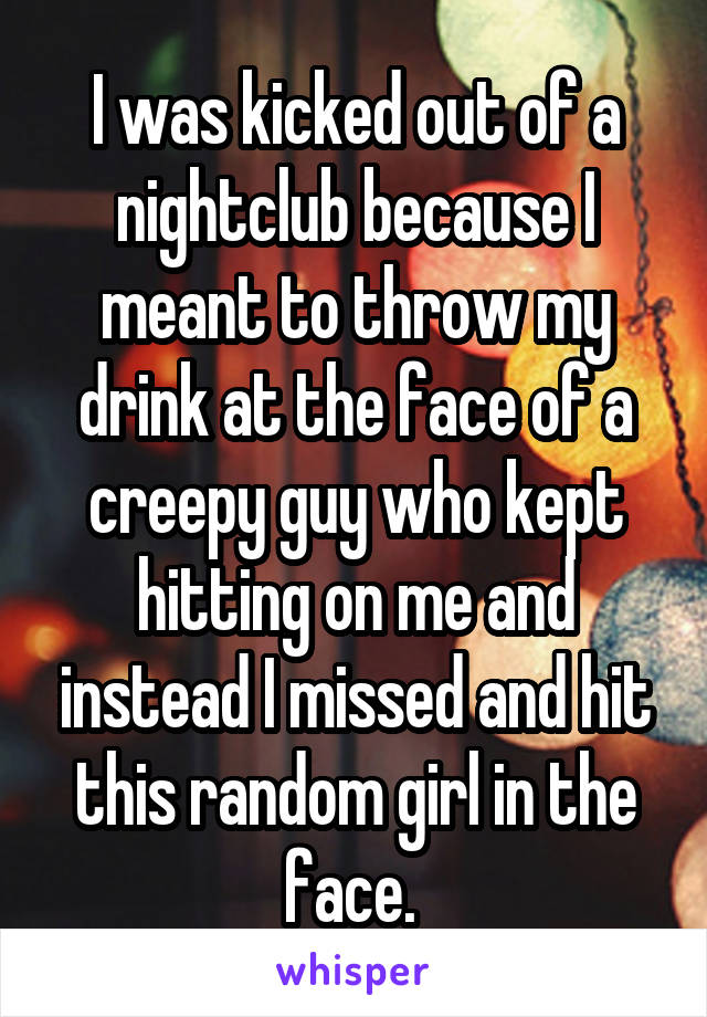 I was kicked out of a nightclub because I meant to throw my drink at the face of a creepy guy who kept hitting on me and instead I missed and hit this random girl in the face. 