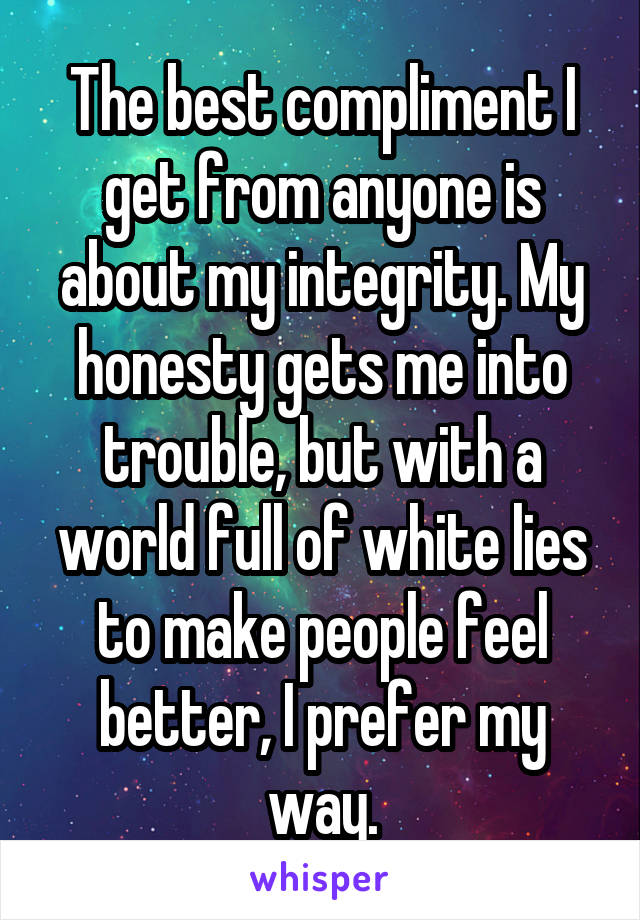 The best compliment I get from anyone is about my integrity. My honesty gets me into trouble, but with a world full of white lies to make people feel better, I prefer my way.