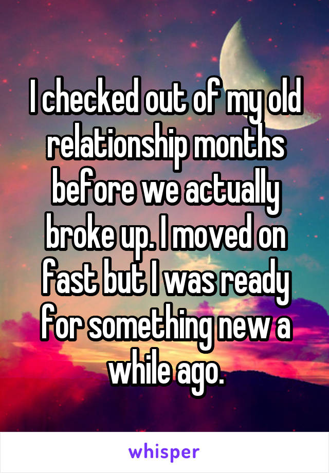 I checked out of my old relationship months before we actually broke up. I moved on fast but I was ready for something new a while ago.