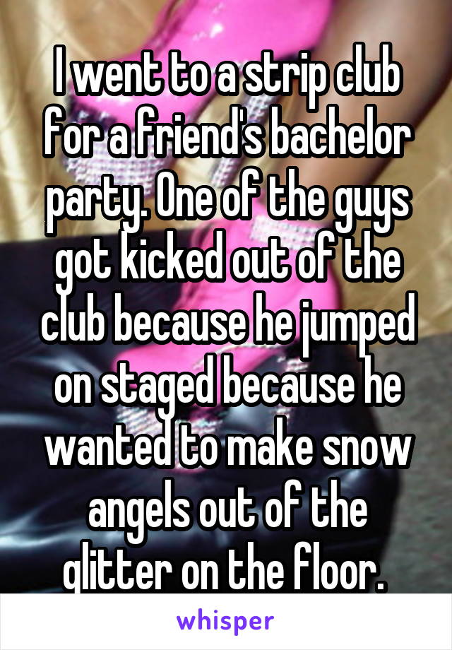 I went to a strip club for a friend's bachelor party. One of the guys got kicked out of the club because he jumped on staged because he wanted to make snow angels out of the glitter on the floor. 