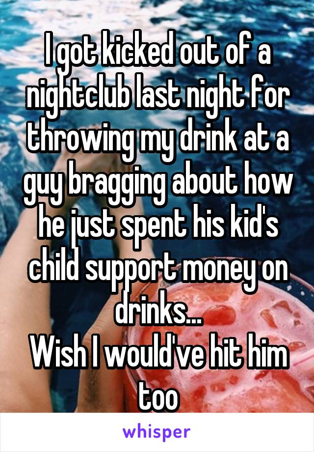I got kicked out of a nightclub last night for throwing my drink at a guy bragging about how he just spent his kid's child support money on drinks...
Wish I would've hit him too