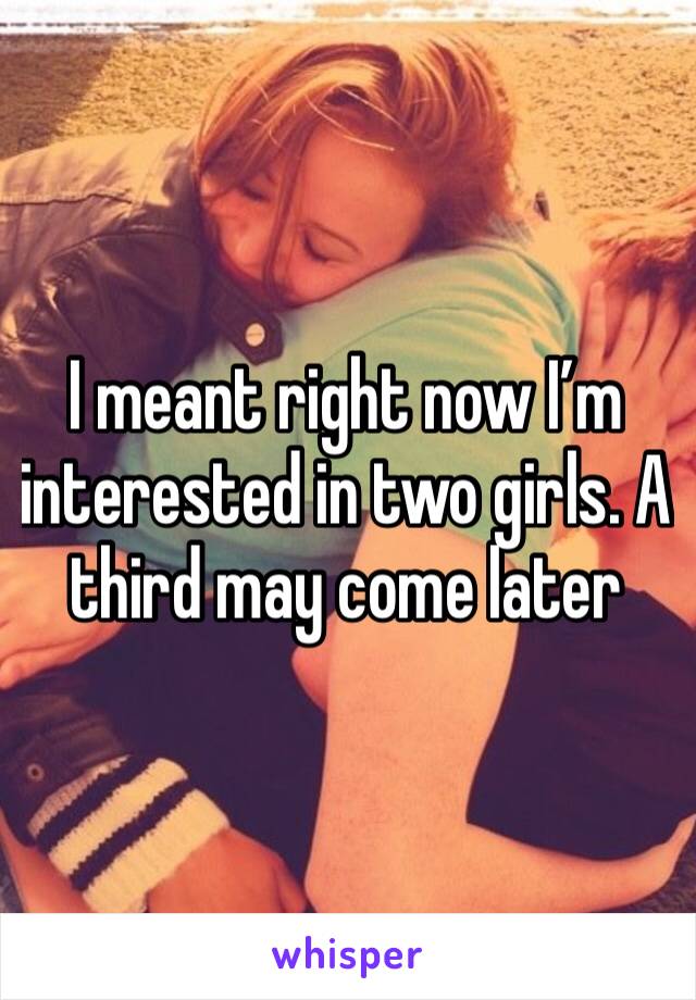 I meant right now I’m interested in two girls. A third may come later 