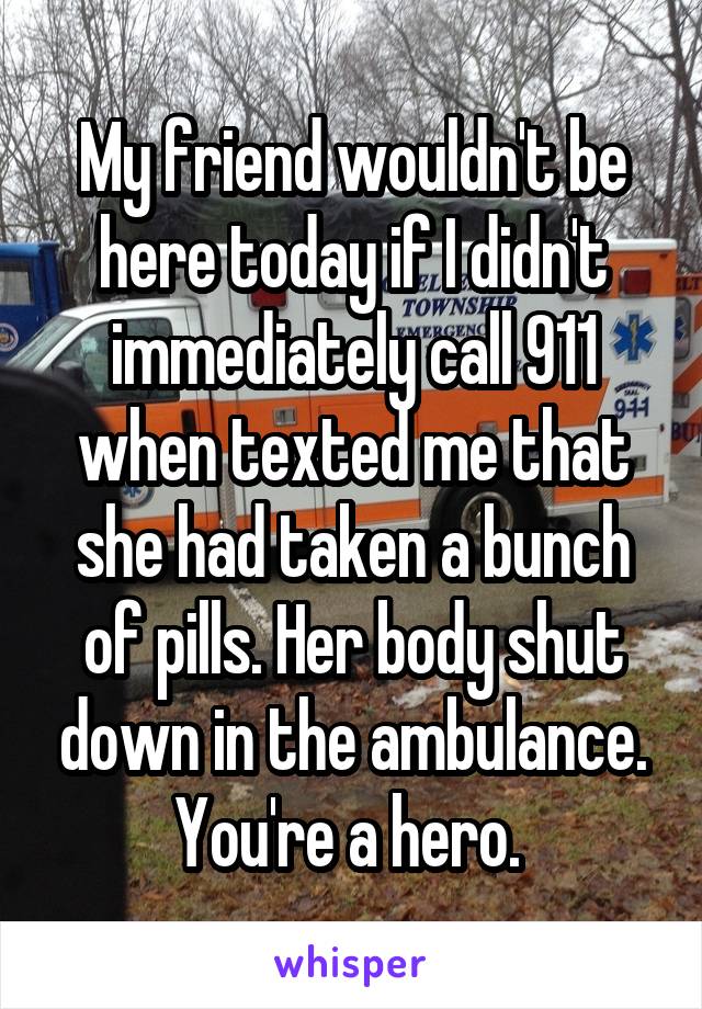 My friend wouldn't be here today if I didn't immediately call 911 when texted me that she had taken a bunch of pills. Her body shut down in the ambulance. You're a hero. 