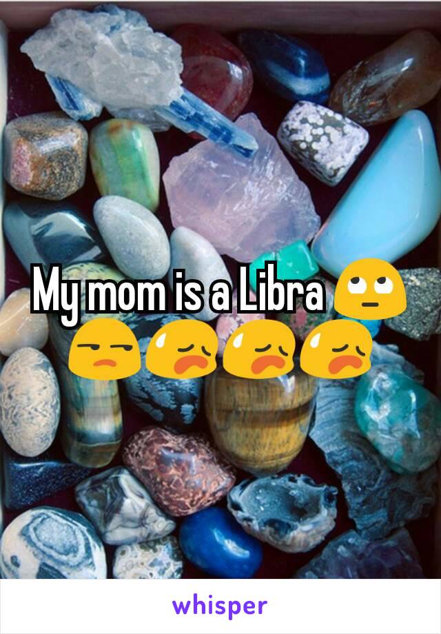 My mom is a Libra 🙄😒😥😥😥