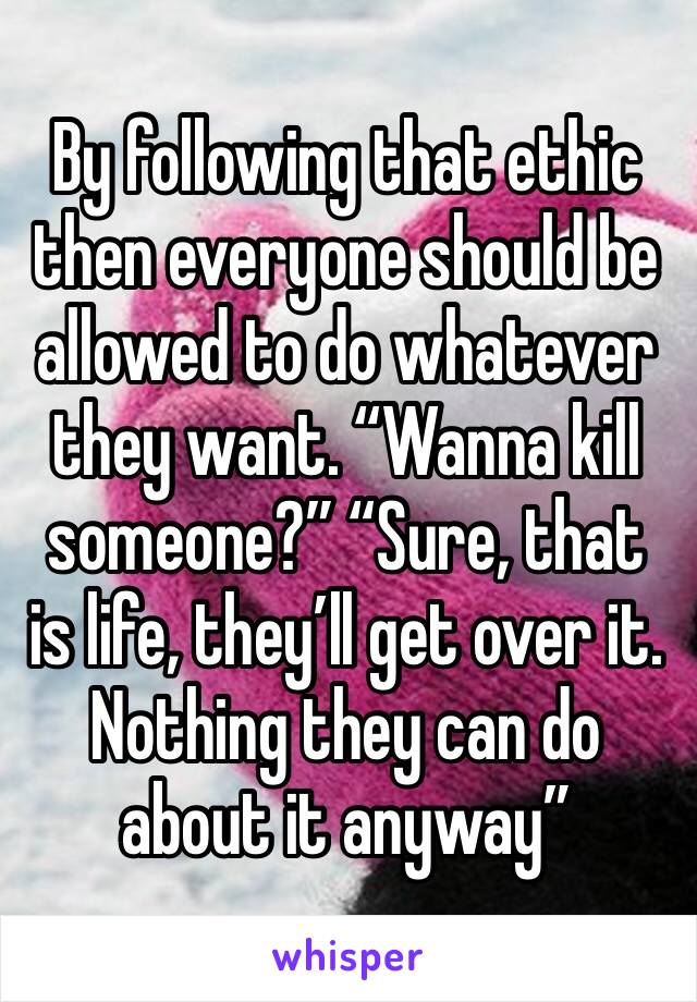 By following that ethic then everyone should be allowed to do whatever they want. “Wanna kill someone?” “Sure, that is life, they’ll get over it. Nothing they can do about it anyway”