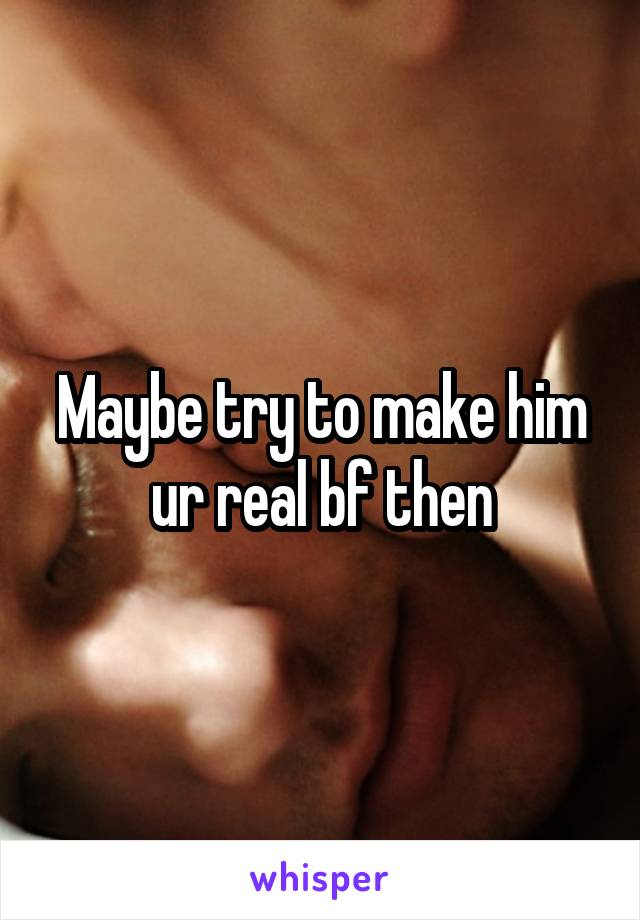 Maybe try to make him ur real bf then