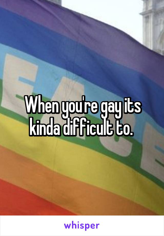 When you're gay its kinda difficult to. 