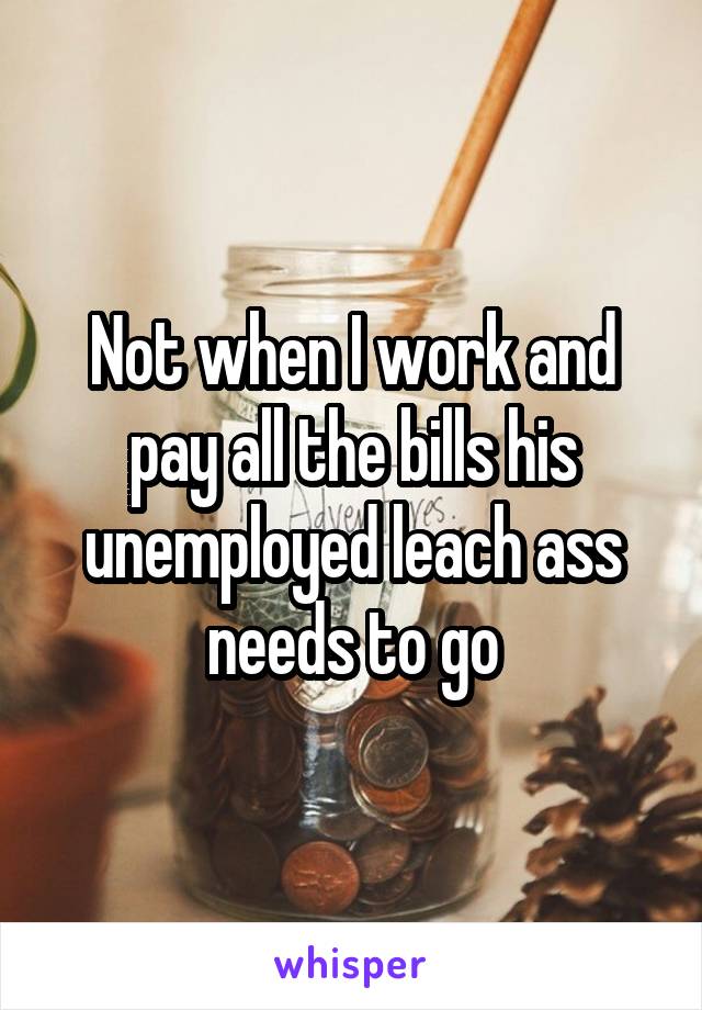 Not when I work and pay all the bills his unemployed leach ass needs to go