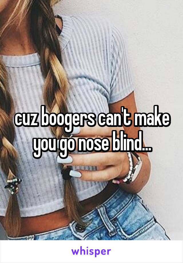 cuz boogers can't make you go nose blind...