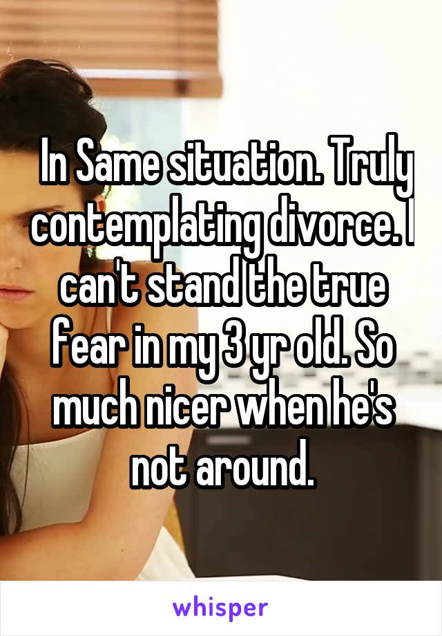  In Same situation. Truly contemplating divorce. I can't stand the true fear in my 3 yr old. So much nicer when he's not around.