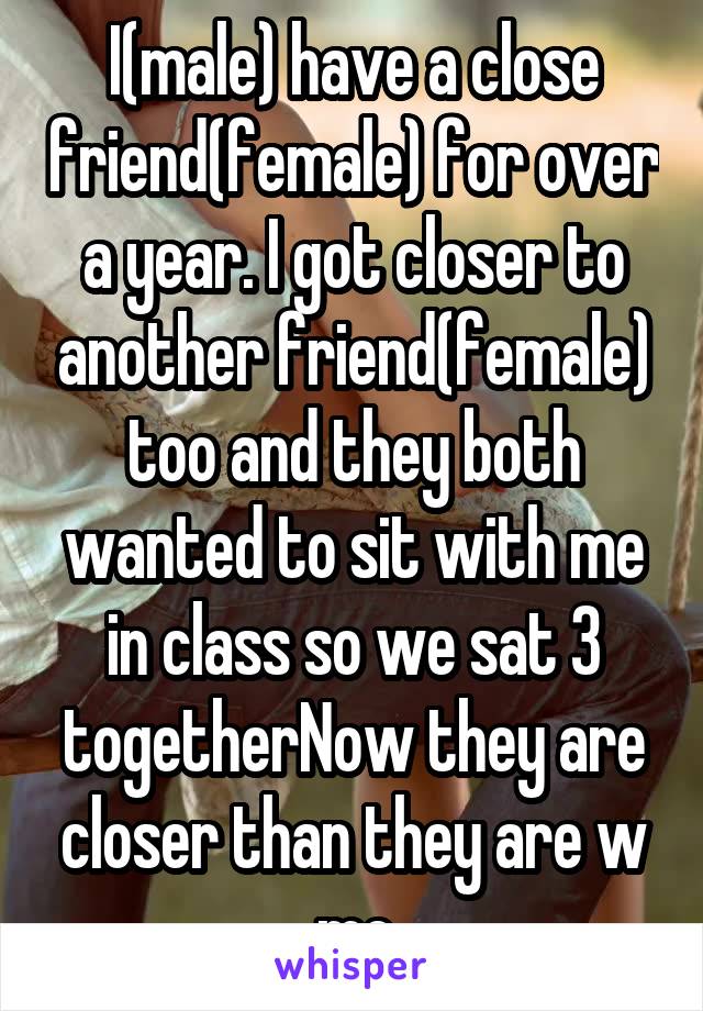 I(male) have a close friend(female) for over a year. I got closer to another friend(female) too and they both wanted to sit with me in class so we sat 3 togetherNow they are closer than they are w me