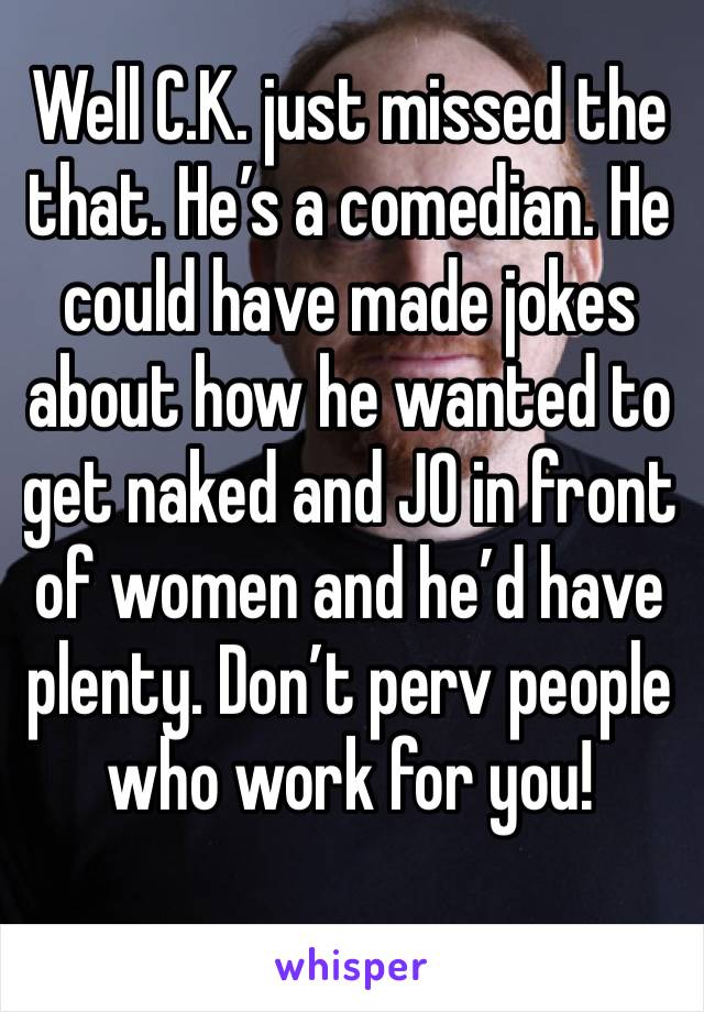 Well C.K. just missed the that. He’s a comedian. He could have made jokes about how he wanted to get naked and JO in front of women and he’d have plenty. Don’t perv people who work for you!