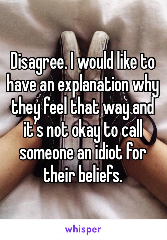 Disagree. I would like to have an explanation why they feel that way and it’s not okay to call someone an idiot for their beliefs. 
