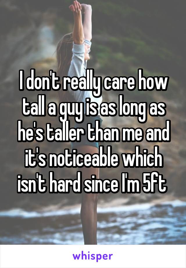 I don't really care how tall a guy is as long as he's taller than me and it's noticeable which isn't hard since I'm 5ft 