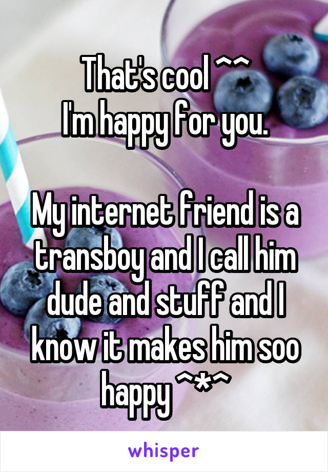 That's cool ^^
I'm happy for you.

My internet friend is a transboy and I call him dude and stuff and I know it makes him soo happy ^*^