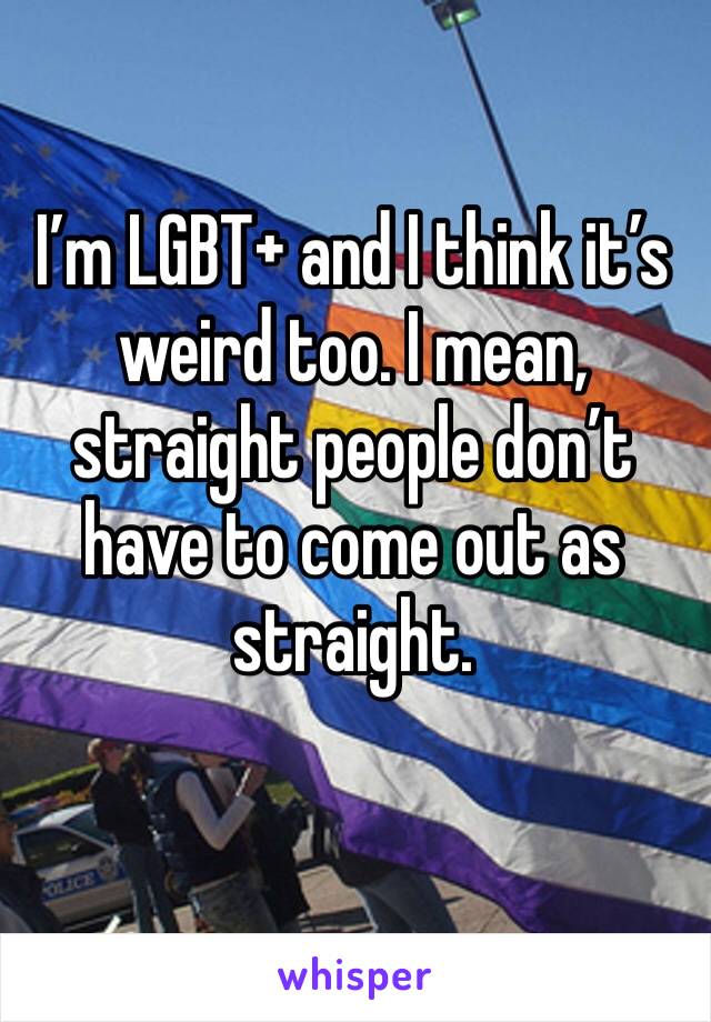 I’m LGBT+ and I think it’s weird too. I mean, straight people don’t have to come out as straight. 