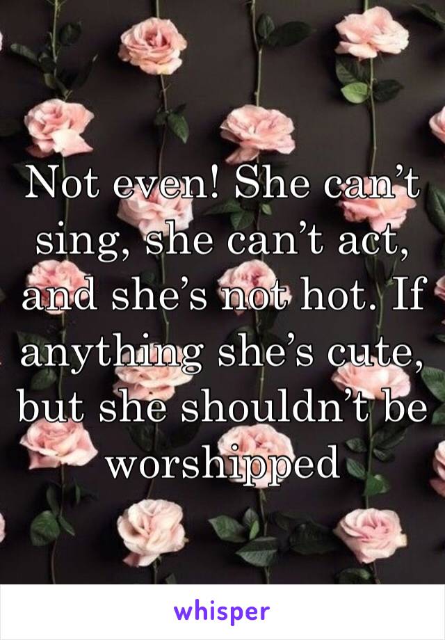 Not even! She can’t sing, she can’t act, and she’s not hot. If anything she’s cute, but she shouldn’t be worshipped 