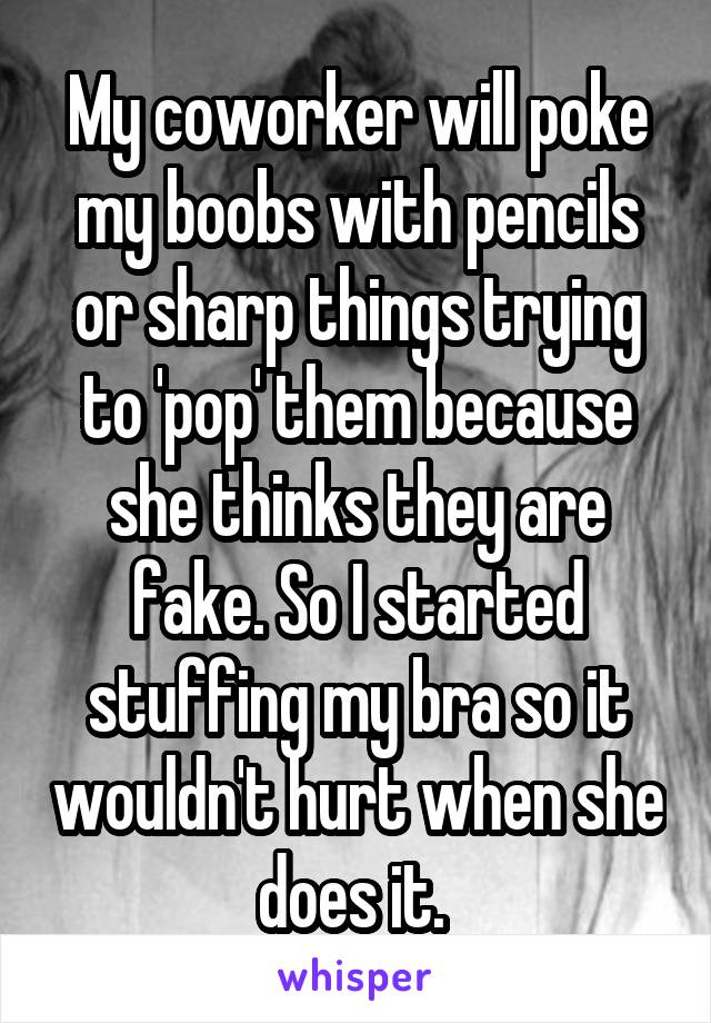 My coworker will poke my boobs with pencils or sharp things trying to 'pop' them because she thinks they are fake. So I started stuffing my bra so it wouldn't hurt when she does it. 