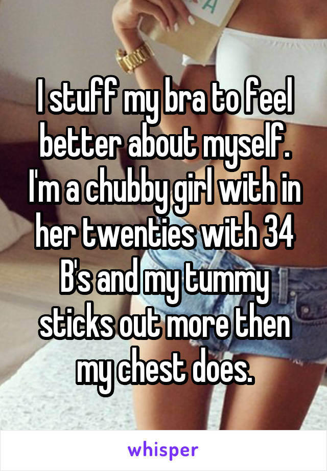I stuff my bra to feel better about myself. I'm a chubby girl with in her twenties with 34 B's and my tummy sticks out more then my chest does.