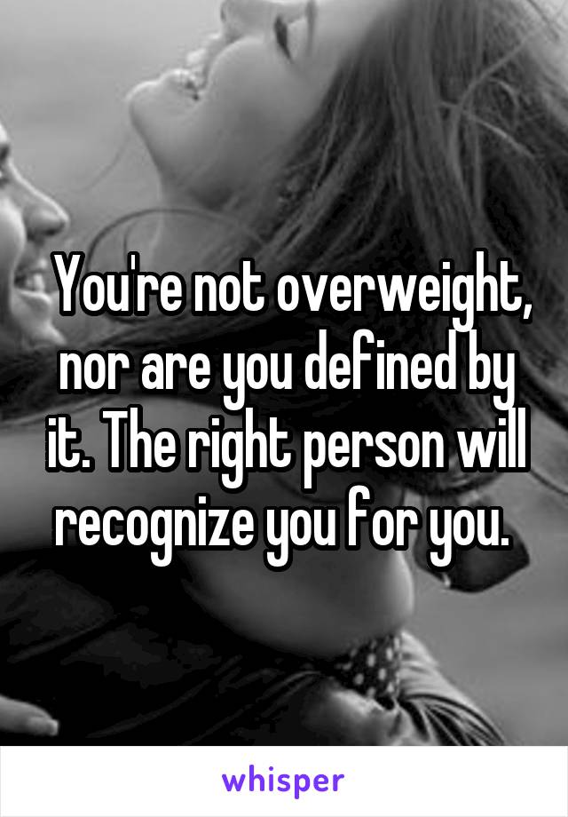  You're not overweight, nor are you defined by it. The right person will recognize you for you. 