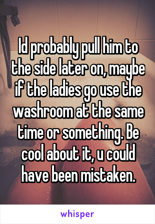 Id probably pull him to the side later on, maybe if the ladies go use the washroom at the same time or something. Be cool about it, u could have been mistaken.