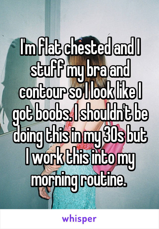 I'm flat chested and I stuff my bra and contour so I look like I got boobs. I shouldn't be doing this in my 30s but I work this into my morning routine. 