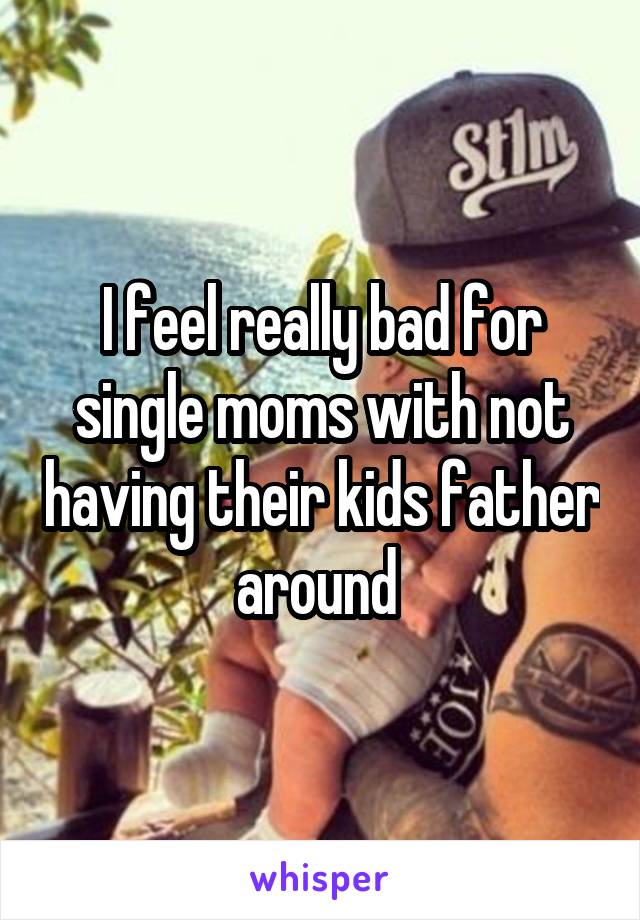 I feel really bad for single moms with not having their kids father around 