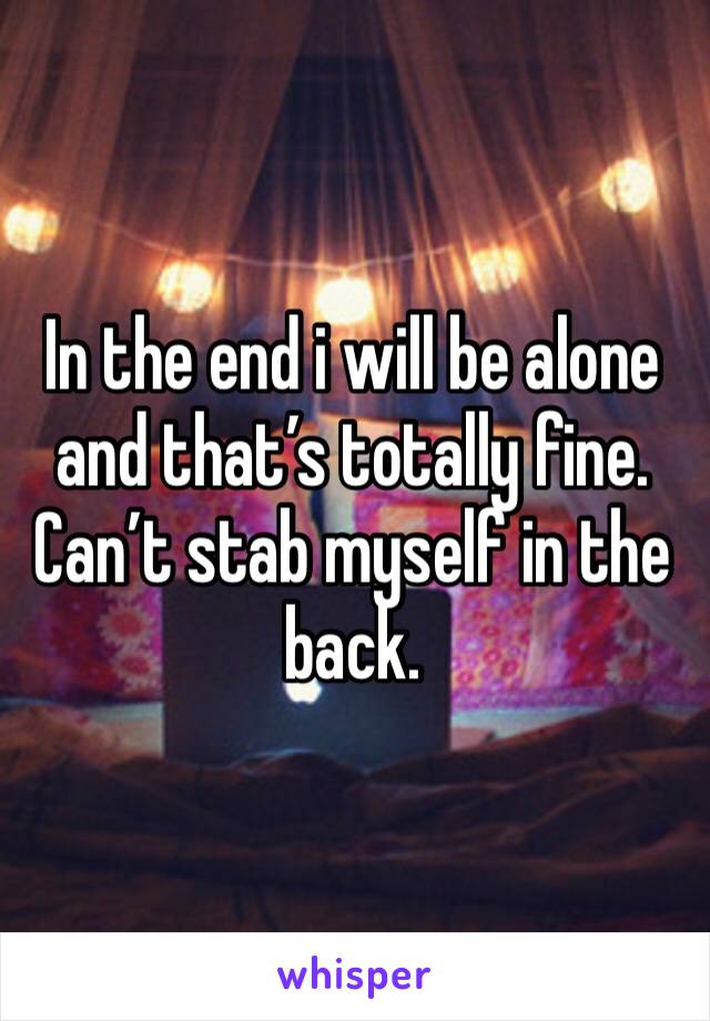 In the end i will be alone and that’s totally fine. Can’t stab myself in the back.