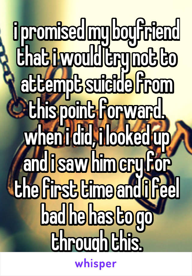 i promised my boyfriend that i would try not to attempt suicide from this point forward. when i did, i looked up and i saw him cry for the first time and i feel bad he has to go through this.
