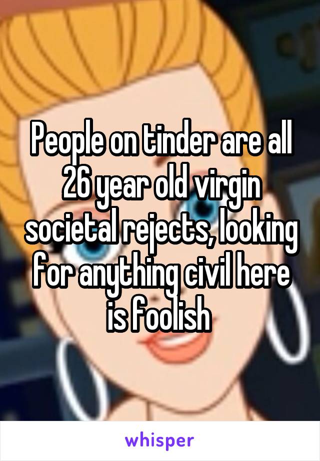 People on tinder are all 26 year old virgin societal rejects, looking for anything civil here is foolish 