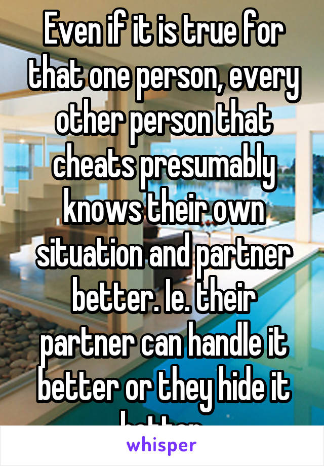 Even if it is true for that one person, every other person that cheats presumably knows their own situation and partner better. Ie. their partner can handle it better or they hide it better.