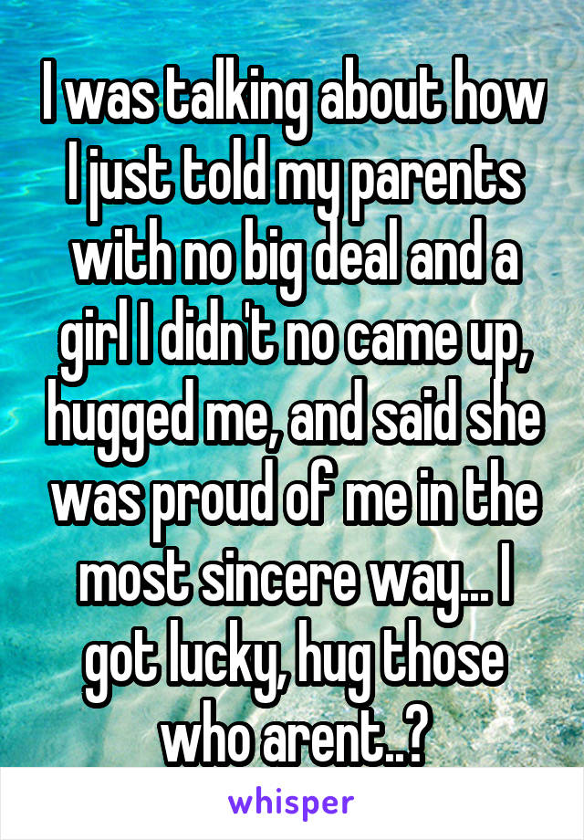 I was talking about how I just told my parents with no big deal and a girl I didn't no came up, hugged me, and said she was proud of me in the most sincere way... I got lucky, hug those who arent..?