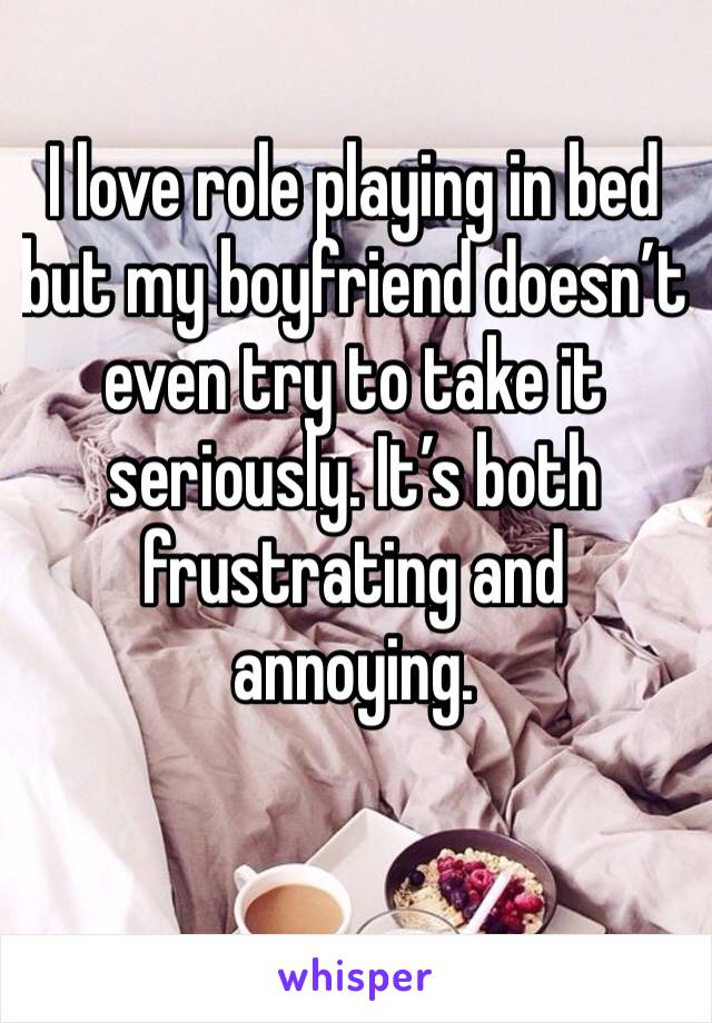 I love role playing in bed but my boyfriend doesn’t even try to take it seriously. It’s both frustrating and annoying.