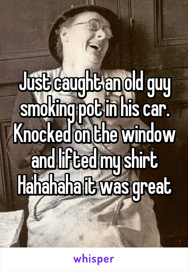 Just caught an old guy smoking pot in his car. Knocked on the window and lifted my shirt
Hahahaha it was great