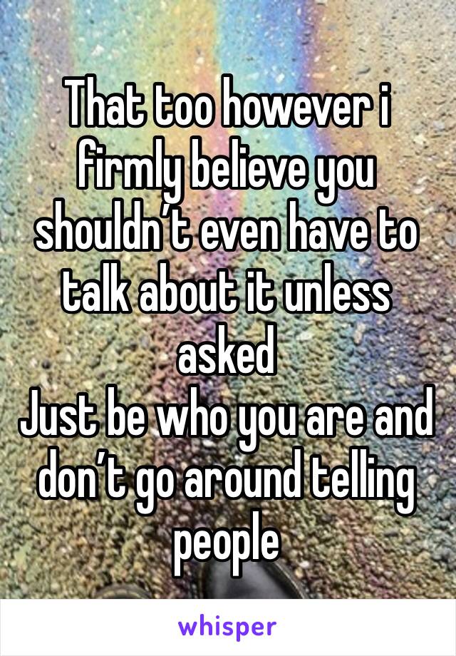 That too however i firmly believe you shouldn’t even have to talk about it unless asked
Just be who you are and don’t go around telling people 