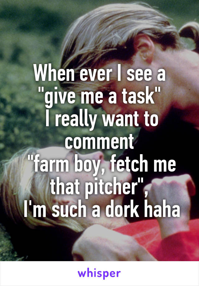 When ever I see a "give me a task"
 I really want to comment
 "farm boy, fetch me that pitcher",
 I'm such a dork haha