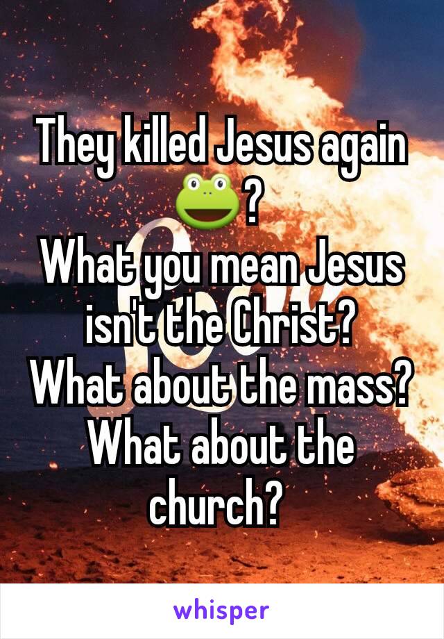 They killed Jesus again 🐸? 
What you mean Jesus isn't the Christ?
What about the mass?
What about the church? 