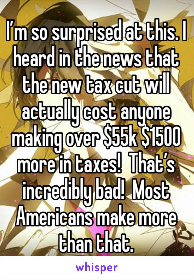 I’m so surprised at this. I heard in the news that the new tax cut will actually cost anyone making over $55k $1500 more in taxes!  That’s incredibly bad!  Most Americans make more than that. 