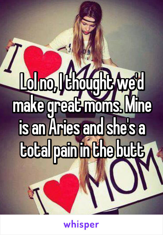 Lol no, I thought we'd make great moms. Mine is an Aries and she's a total pain in the butt