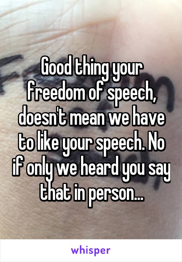 Good thing your freedom of speech, doesn't mean we have to like your speech. No if only we heard you say that in person...