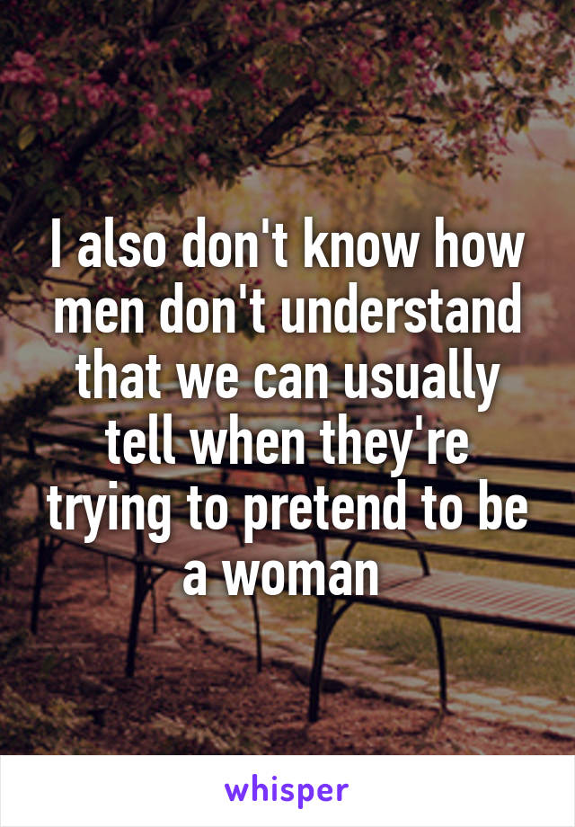 I also don't know how men don't understand that we can usually tell when they're trying to pretend to be a woman 