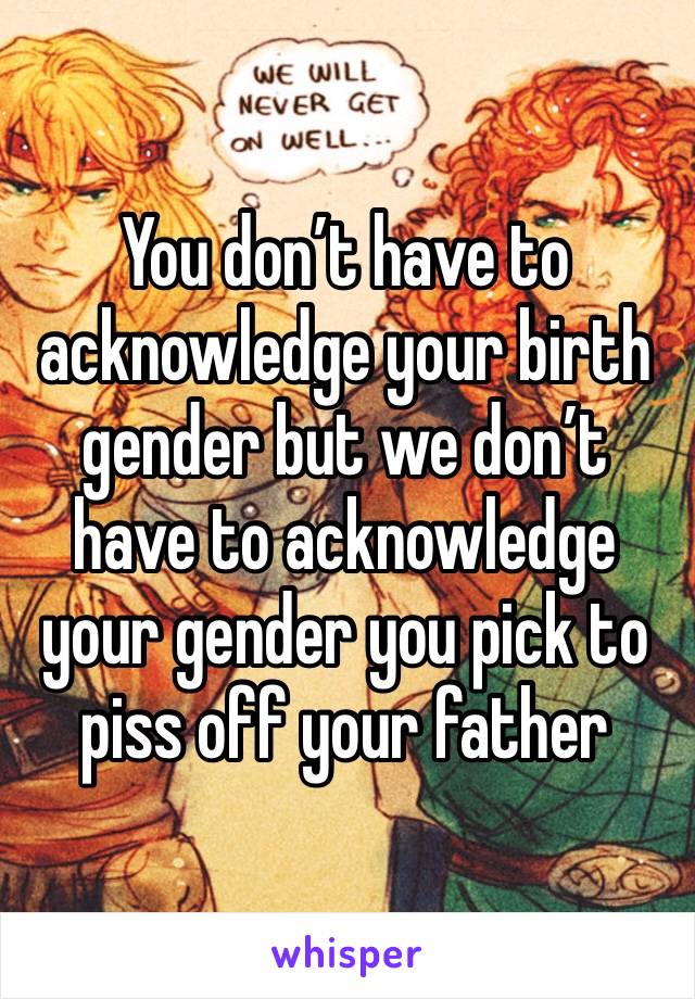You don’t have to acknowledge your birth gender but we don’t have to acknowledge your gender you pick to piss off your father 