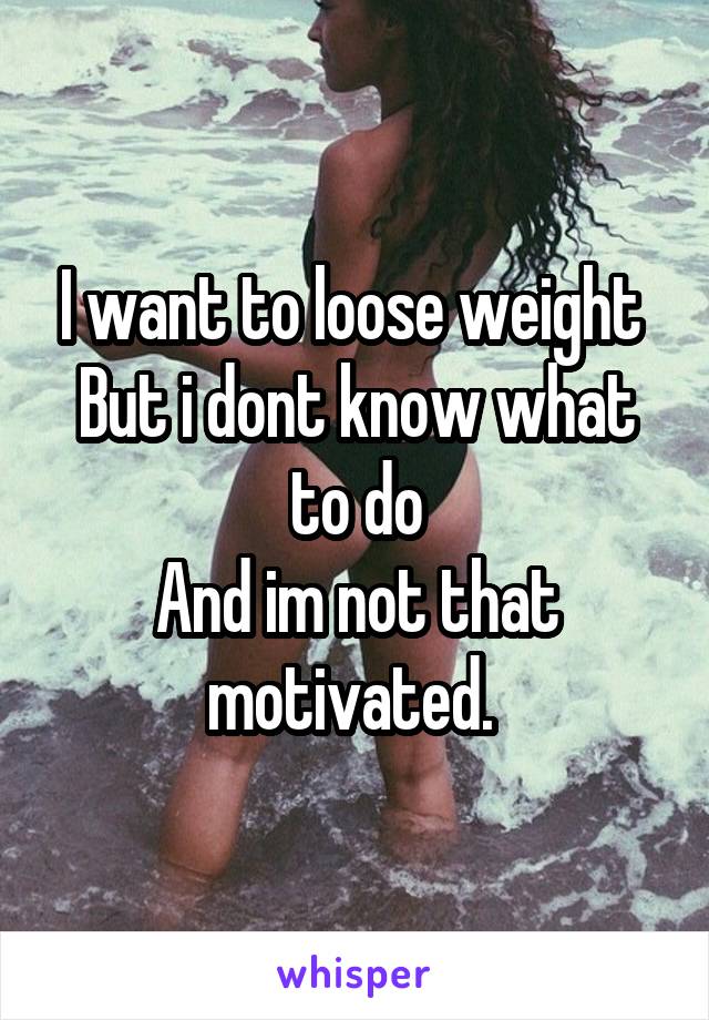 I want to loose weight 
But i dont know what to do
And im not that motivated. 